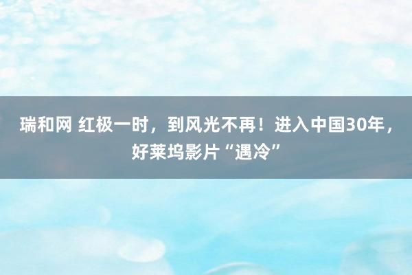 瑞和网 红极一时，到风光不再！进入中国30年，好莱坞影片“遇冷”