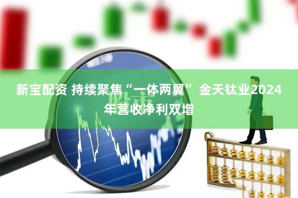 新宝配资 持续聚焦“一体两翼” 金天钛业2024年营收净利双增