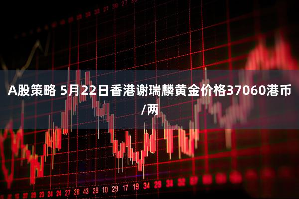 A股策略 5月22日香港谢瑞麟黄金价格37060港币/两