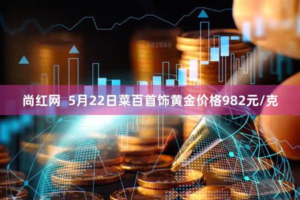 尚红网  5月22日菜百首饰黄金价格982元/克