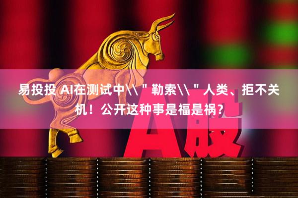 易投投 AI在测试中\＂勒索\＂人类、拒不关机！公开这种事是福是祸？
