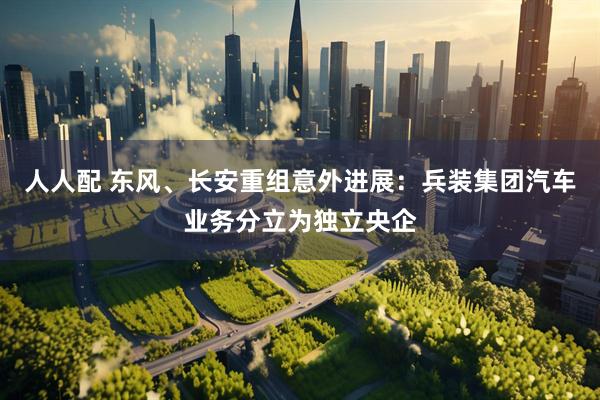 人人配 东风、长安重组意外进展：兵装集团汽车业务分立为独立央企