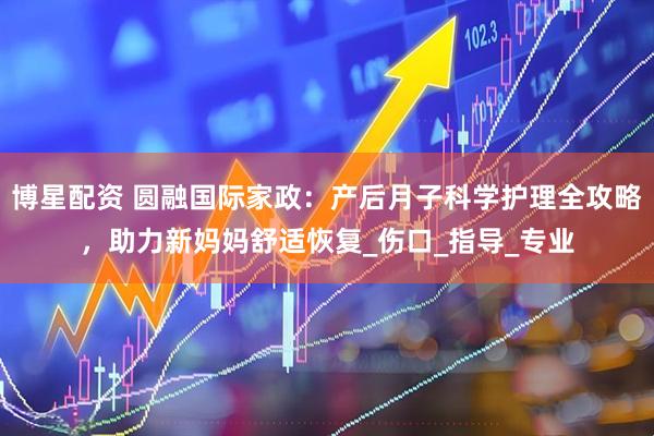 博星配资 圆融国际家政：产后月子科学护理全攻略，助力新妈妈舒适恢复_伤口_指导_专业