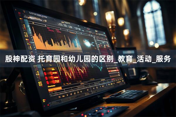 股神配资 托育园和幼儿园的区别_教育_活动_服务