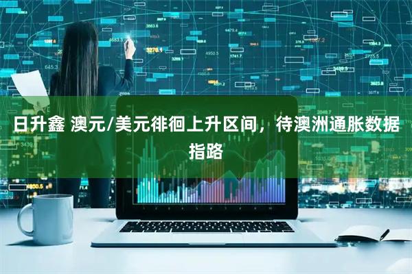 日升鑫 澳元/美元徘徊上升区间，待澳洲通胀数据指路