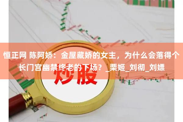 恒正网 陈阿娇：金屋藏娇的女主，为什么会落得个长门宫幽禁终老的下场？_栗姬_刘彻_刘嫖