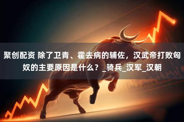 聚创配资 除了卫青、霍去病的辅佐，汉武帝打败匈奴的主要原因是什么？_骑兵_汉军_汉朝