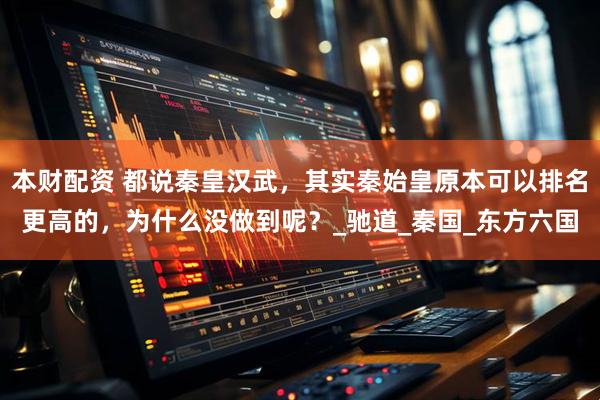 本财配资 都说秦皇汉武，其实秦始皇原本可以排名更高的，为什么没做到呢？_驰道_秦国_东方六国
