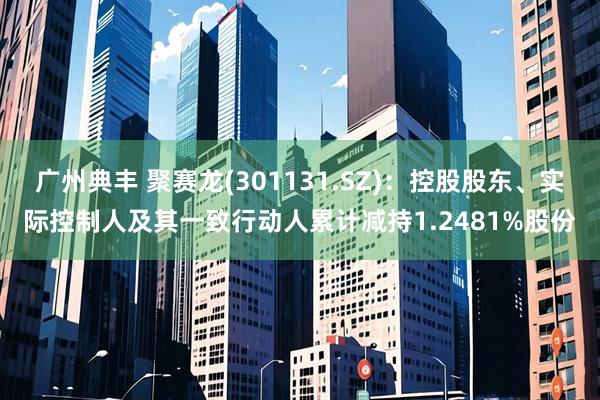 广州典丰 聚赛龙(301131.SZ)：控股股东、实际控制人及其一致行动人累计减持1.2481%股份