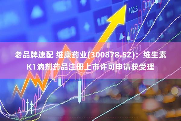 老品牌速配 维康药业(300878.SZ)：维生素K1滴剂药品注册上市许可申请获受理