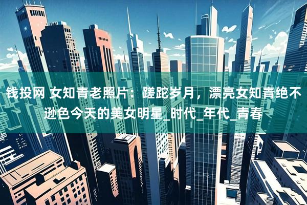 钱投网 女知青老照片：蹉跎岁月，漂亮女知青绝不逊色今天的美女明星_时代_年代_青春