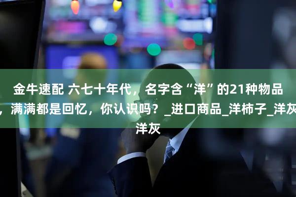 金牛速配 六七十年代，名字含“洋”的21种物品，满满都是回忆，你认识吗？_进口商品_洋柿子_洋灰