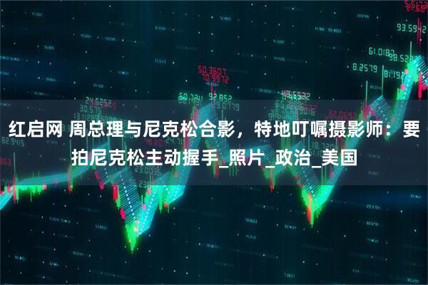 红启网 周总理与尼克松合影，特地叮嘱摄影师：要拍尼克松主动握手_照片_政治_美国