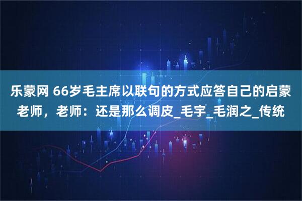 乐蒙网 66岁毛主席以联句的方式应答自己的启蒙老师，老师：还是那么调皮_毛宇_毛润之_传统