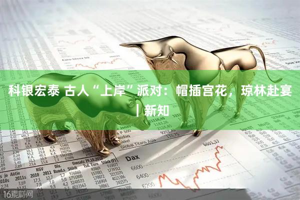 科银宏泰 古人“上岸”派对：帽插宫花，琼林赴宴｜新知