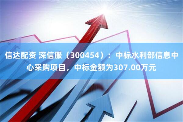 信达配资 深信服（300454）：中标水利部信息中心采购项目，中标金额为307.00万元
