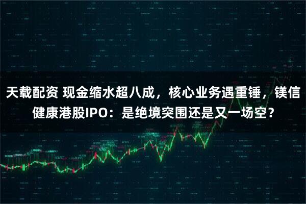 天载配资 现金缩水超八成，核心业务遇重锤，镁信健康港股IPO：是绝境突围还是又一场空？
