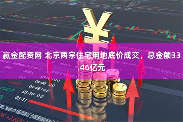 赢金配资网 北京两宗住宅用地底价成交，总金额33.46亿元