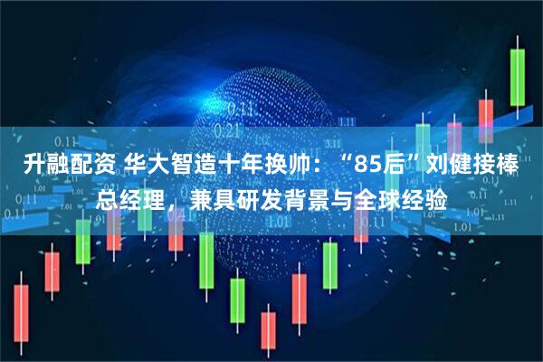 升融配资 华大智造十年换帅：“85后”刘健接棒总经理，兼具研发背景与全球经验